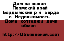 Дом на вывоз - Пермский край, Бардымский р-н, Барда с. Недвижимость » Дома, коттеджи, дачи обмен   